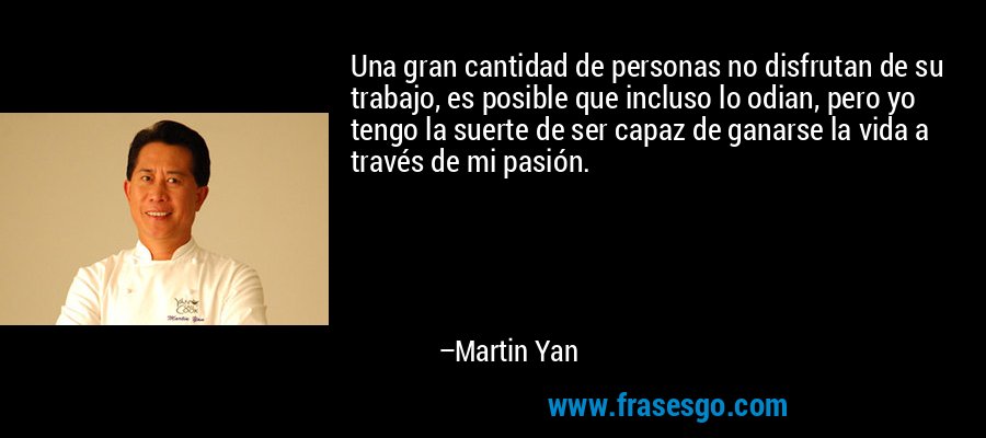Una gran cantidad de personas no disfrutan de su trabajo, es posible que incluso lo odian, pero yo tengo la suerte de ser capaz de ganarse la vida a través de mi pasión. – Martin Yan
