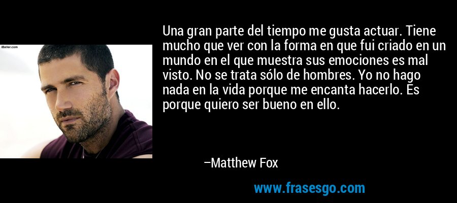 Una gran parte del tiempo me gusta actuar. Tiene mucho que ver con la forma en que fui criado en un mundo en el que muestra sus emociones es mal visto. No se trata sólo de hombres. Yo no hago nada en la vida porque me encanta hacerlo. Es porque quiero ser bueno en ello. – Matthew Fox