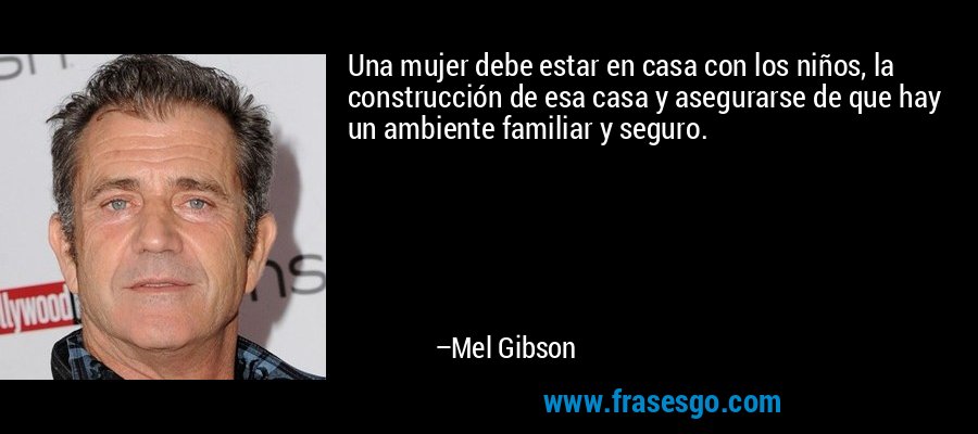 Una mujer debe estar en casa con los niños, la construcción de esa casa y asegurarse de que hay un ambiente familiar y seguro. – Mel Gibson