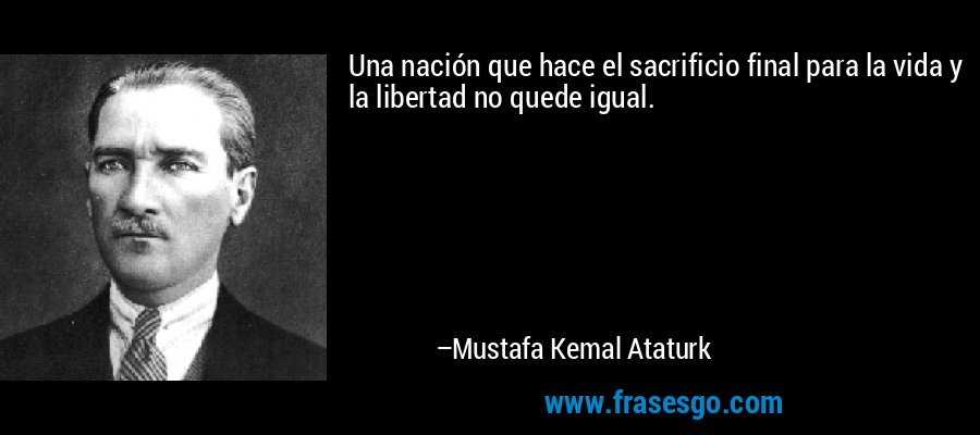 Una nación que hace el sacrificio final para la vida y la libertad no quede igual. – Mustafa Kemal Ataturk