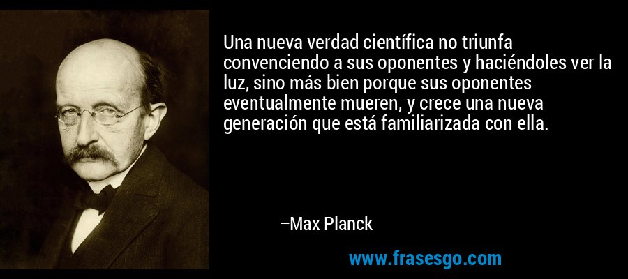 Una nueva verdad científica no triunfa convenciendo a sus oponentes y haciéndoles ver la luz, sino más bien porque sus oponentes eventualmente mueren, y crece una nueva generación que está familiarizada con ella. – Max Planck