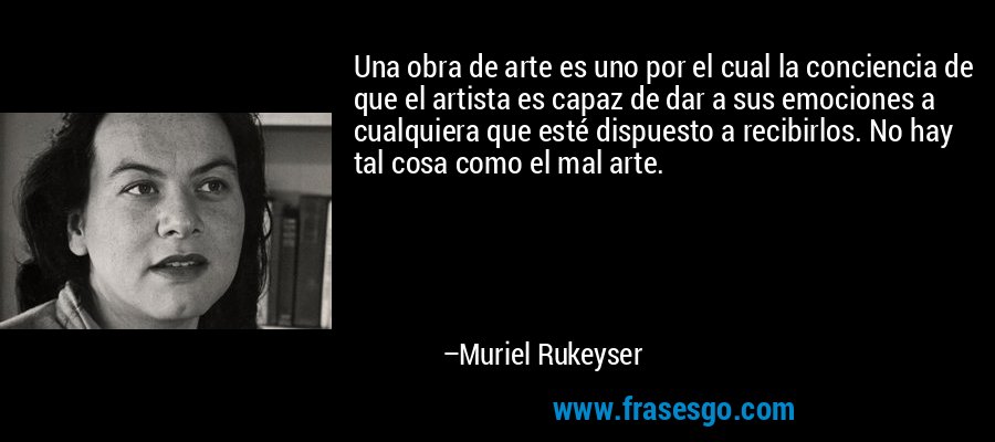 Una obra de arte es uno por el cual la conciencia de que el artista es capaz de dar a sus emociones a cualquiera que esté dispuesto a recibirlos. No hay tal cosa como el mal arte. – Muriel Rukeyser