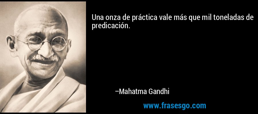 Una onza de práctica vale más que mil toneladas de predicación. – Mahatma Gandhi