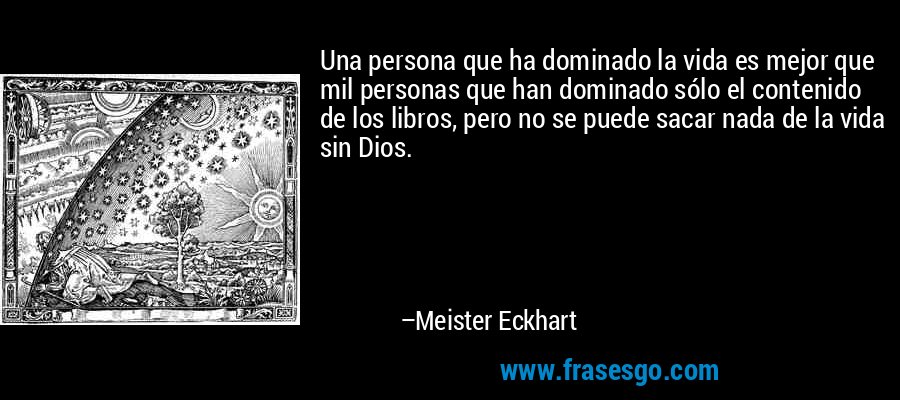 Una persona que ha dominado la vida es mejor que mil personas que han dominado sólo el contenido de los libros, pero no se puede sacar nada de la vida sin Dios. – Meister Eckhart