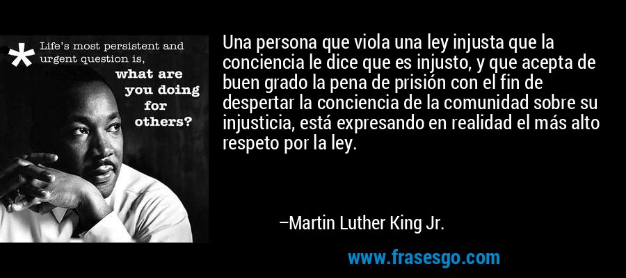 Una persona que viola una ley injusta que la conciencia le dice que es injusto, y que acepta de buen grado la pena de prisión con el fin de despertar la conciencia de la comunidad sobre su injusticia, está expresando en realidad el más alto respeto por la ley. – Martin Luther King Jr.