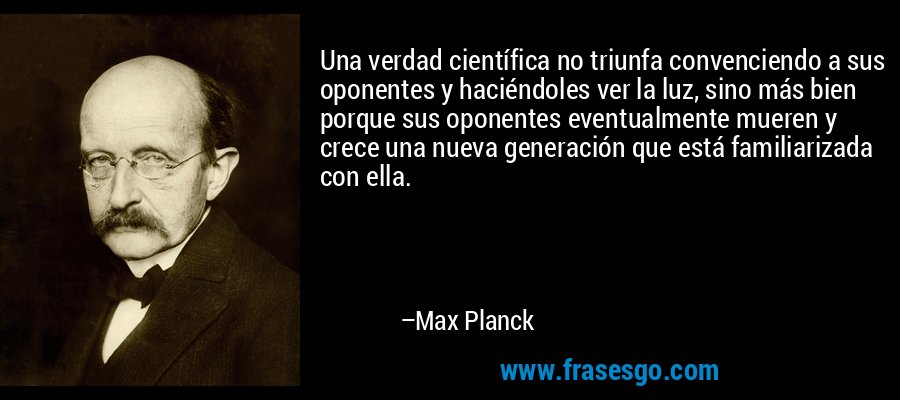 Una verdad científica no triunfa convenciendo a sus oponentes y haciéndoles ver la luz, sino más bien porque sus oponentes eventualmente mueren y crece una nueva generación que está familiarizada con ella. – Max Planck