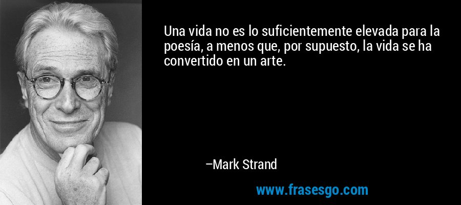 Una vida no es lo suficientemente elevada para la poesía, a menos que, por supuesto, la vida se ha convertido en un arte. – Mark Strand