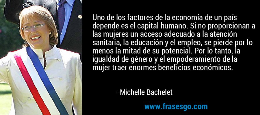 Uno de los factores de la economía de un país depende es el capital humano. Si no proporcionan a las mujeres un acceso adecuado a la atención sanitaria, la educación y el empleo, se pierde por lo menos la mitad de su potencial. Por lo tanto, la igualdad de género y el empoderamiento de la mujer traer enormes beneficios económicos. – Michelle Bachelet