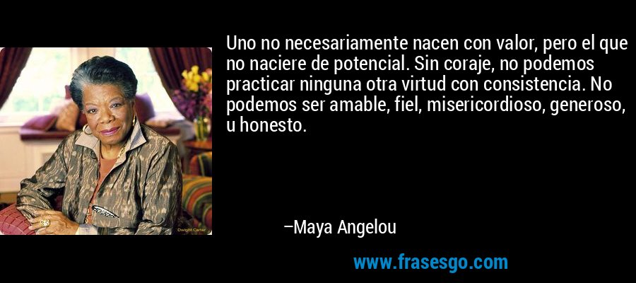 Uno no necesariamente nacen con valor, pero el que no naciere de potencial. Sin coraje, no podemos practicar ninguna otra virtud con consistencia. No podemos ser amable, fiel, misericordioso, generoso, u honesto. – Maya Angelou