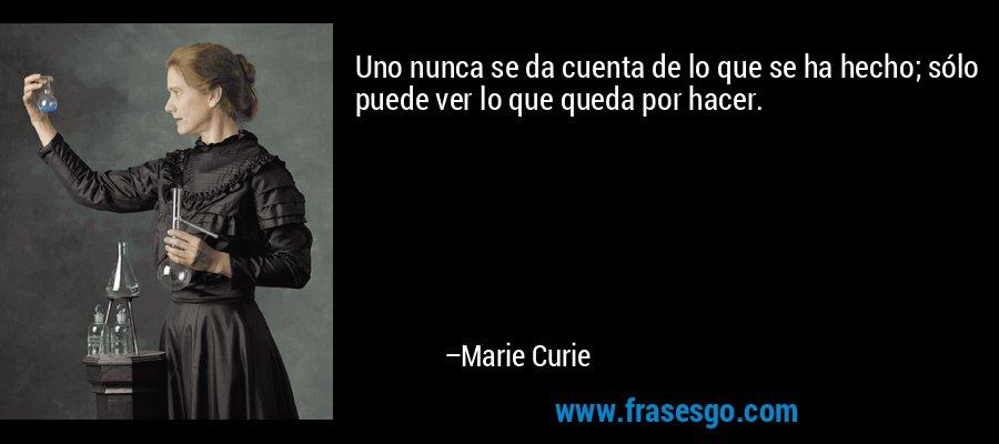 Uno nunca se da cuenta de lo que se ha hecho; sólo puede ver lo que queda por hacer. – Marie Curie