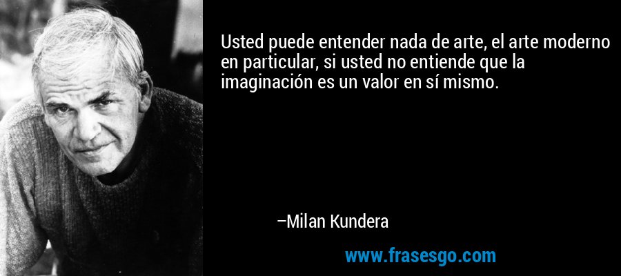 Usted puede entender nada de arte, el arte moderno en particular, si usted no entiende que la imaginación es un valor en sí mismo. – Milan Kundera