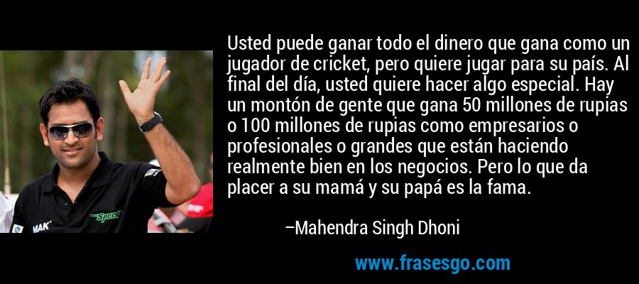 Usted puede ganar todo el dinero que gana como un jugador de cricket, pero quiere jugar para su país. Al final del día, usted quiere hacer algo especial. Hay un montón de gente que gana 50 millones de rupias o 100 millones de rupias como empresarios o profesionales o grandes que están haciendo realmente bien en los negocios. Pero lo que da placer a su mamá y su papá es la fama. – Mahendra Singh Dhoni