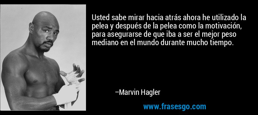 Usted sabe mirar hacia atrás ahora he utilizado la pelea y después de la pelea como la motivación, para asegurarse de que iba a ser el mejor peso mediano en el mundo durante mucho tiempo. – Marvin Hagler