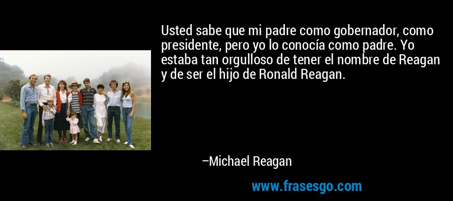 Usted sabe que mi padre como gobernador, como presidente, pero yo lo conocía como padre. Yo estaba tan orgulloso de tener el nombre de Reagan y de ser el hijo de Ronald Reagan. – Michael Reagan