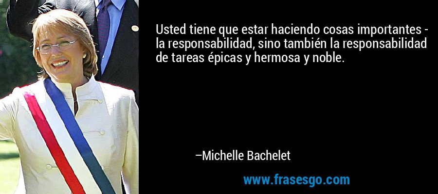 Usted tiene que estar haciendo cosas importantes - la responsabilidad, sino también la responsabilidad de tareas épicas y hermosa y noble. – Michelle Bachelet