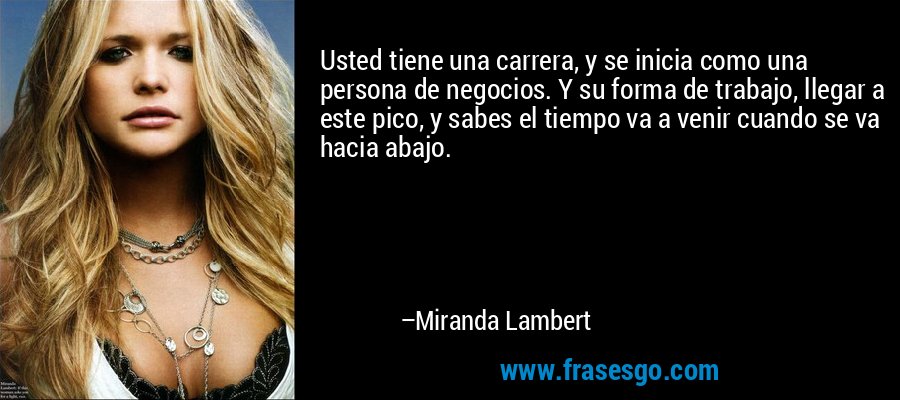 Usted tiene una carrera, y se inicia como una persona de negocios. Y su forma de trabajo, llegar a este pico, y sabes el tiempo va a venir cuando se va hacia abajo. – Miranda Lambert