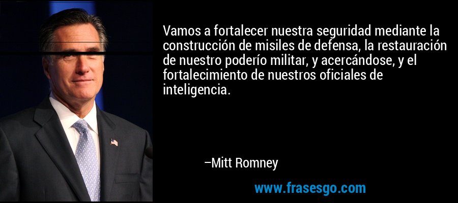 Vamos a fortalecer nuestra seguridad mediante la construcción de misiles de defensa, la restauración de nuestro poderío militar, y acercándose, y el fortalecimiento de nuestros oficiales de inteligencia. – Mitt Romney