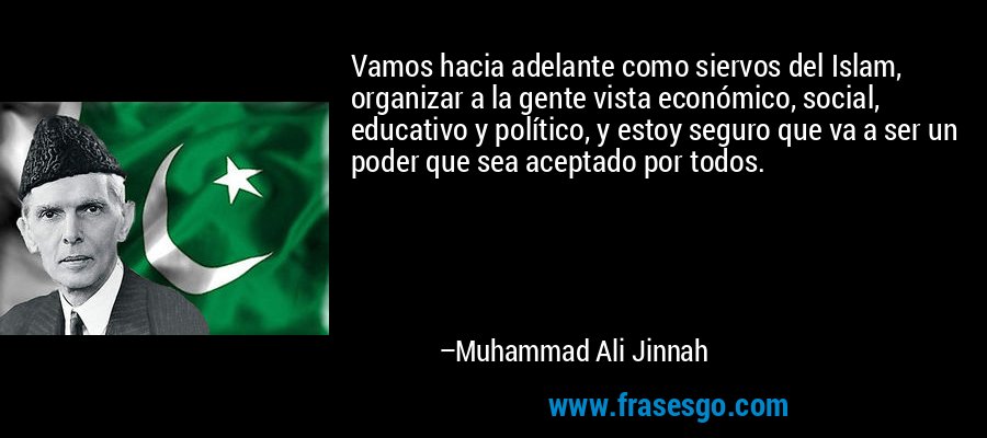 Vamos hacia adelante como siervos del Islam, organizar a la gente vista económico, social, educativo y político, y estoy seguro que va a ser un poder que sea aceptado por todos. – Muhammad Ali Jinnah