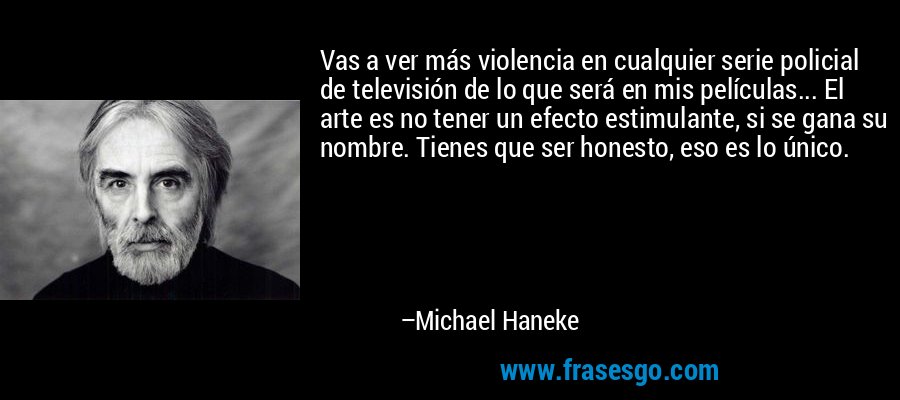 Vas a ver más violencia en cualquier serie policial de televisión de lo que será en mis películas... El arte es no tener un efecto estimulante, si se gana su nombre. Tienes que ser honesto, eso es lo único. – Michael Haneke