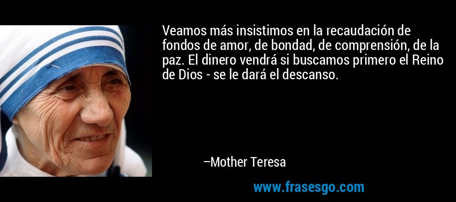 Veamos más insistimos en la recaudación de fondos de amor, de bondad, de comprensión, de la paz. El dinero vendrá si buscamos primero el Reino de Dios - se le dará el descanso. – Mother Teresa