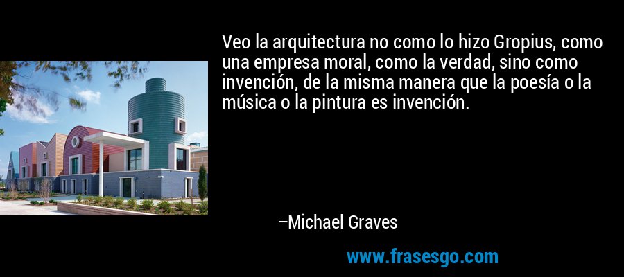 Veo la arquitectura no como lo hizo Gropius, como una empresa moral, como la verdad, sino como invención, de la misma manera que la poesía o la música o la pintura es invención. – Michael Graves