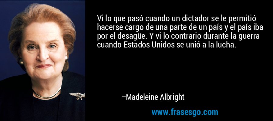 Vi lo que pasó cuando un dictador se le permitió hacerse cargo de una parte de un país y el país iba por el desagüe. Y vi lo contrario durante la guerra cuando Estados Unidos se unió a la lucha. – Madeleine Albright