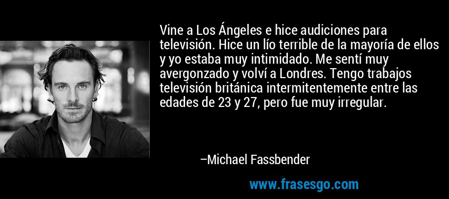 Vine a Los Ángeles e hice audiciones para televisión. Hice un lío terrible de la mayoría de ellos y yo estaba muy intimidado. Me sentí muy avergonzado y volví a Londres. Tengo trabajos televisión británica intermitentemente entre las edades de 23 y 27, pero fue muy irregular. – Michael Fassbender