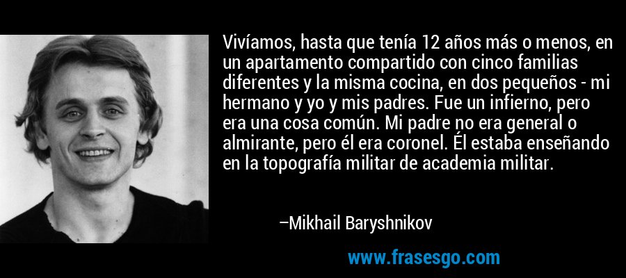 Vivíamos, hasta que tenía 12 años más o menos, en un apartamento compartido con cinco familias diferentes y la misma cocina, en dos pequeños - mi hermano y yo y mis padres. Fue un infierno, pero era una cosa común. Mi padre no era general o almirante, pero él era coronel. Él estaba enseñando en la topografía militar de academia militar. – Mikhail Baryshnikov