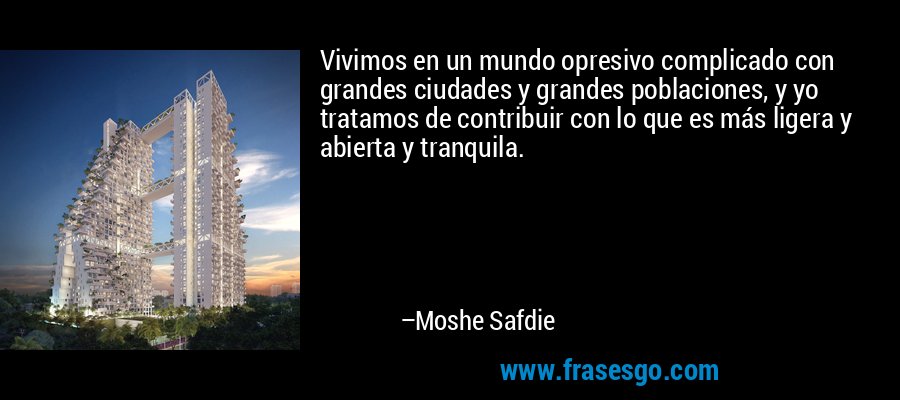 Vivimos en un mundo opresivo complicado con grandes ciudades y grandes poblaciones, y yo tratamos de contribuir con lo que es más ligera y abierta y tranquila. – Moshe Safdie