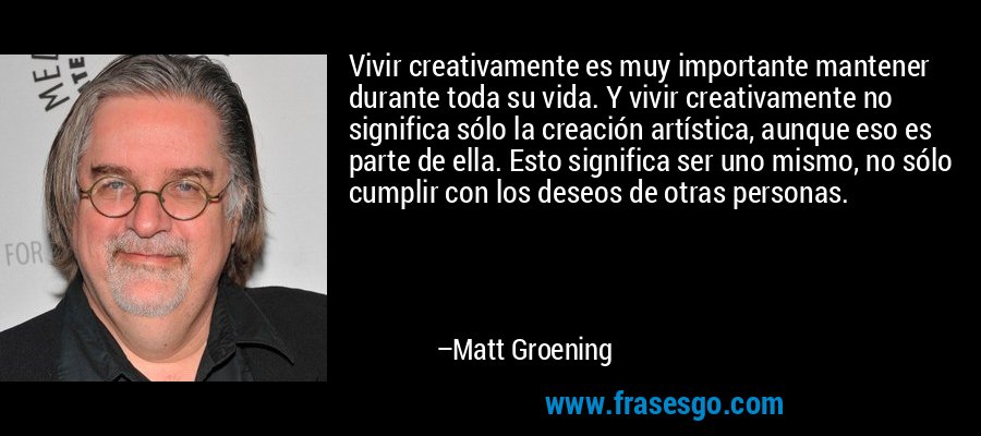 Vivir creativamente es muy importante mantener durante toda su vida. Y vivir creativamente no significa sólo la creación artística, aunque eso es parte de ella. Esto significa ser uno mismo, no sólo cumplir con los deseos de otras personas. – Matt Groening