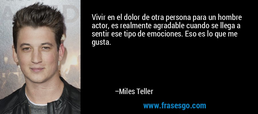 Vivir en el dolor de otra persona para un hombre actor, es realmente agradable cuando se llega a sentir ese tipo de emociones. Eso es lo que me gusta. – Miles Teller