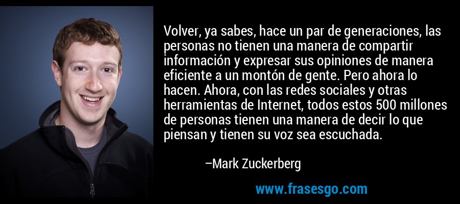 Volver, ya sabes, hace un par de generaciones, las personas no tienen una manera de compartir información y expresar sus opiniones de manera eficiente a un montón de gente. Pero ahora lo hacen. Ahora, con las redes sociales y otras herramientas de Internet, todos estos 500 millones de personas tienen una manera de decir lo que piensan y tienen su voz sea escuchada. – Mark Zuckerberg