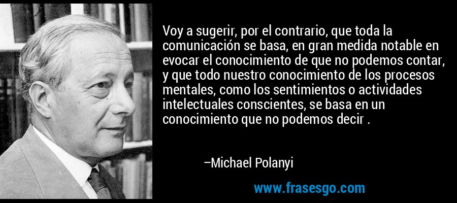 Voy a sugerir, por el contrario, que toda la comunicación se basa, en gran medida notable en evocar el conocimiento de que no podemos contar, y que todo nuestro conocimiento de los procesos mentales, como los sentimientos o actividades intelectuales conscientes, se basa en un conocimiento que no podemos decir . – Michael Polanyi
