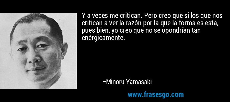 Y a veces me critican. Pero creo que si los que nos critican a ver la razón por la que la forma es esta, pues bien, yo creo que no se opondrían tan enérgicamente. – Minoru Yamasaki