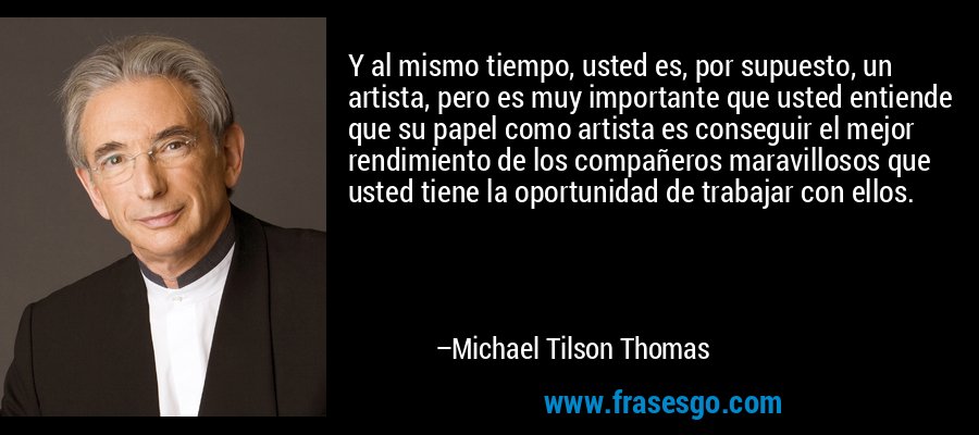 Y al mismo tiempo, usted es, por supuesto, un artista, pero es muy importante que usted entiende que su papel como artista es conseguir el mejor rendimiento de los compañeros maravillosos que usted tiene la oportunidad de trabajar con ellos. – Michael Tilson Thomas