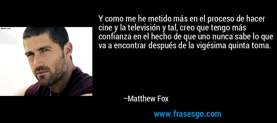 Y como me he metido más en el proceso de hacer cine y la televisión y tal, creo que tengo más confianza en el hecho de que uno nunca sabe lo que va a encontrar después de la vigésima quinta toma. – Matthew Fox