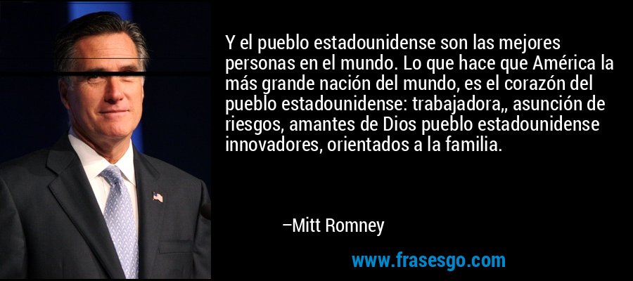 Y el pueblo estadounidense son las mejores personas en el mundo. Lo que hace que América la más grande nación del mundo, es el corazón del pueblo estadounidense: trabajadora,, asunción de riesgos, amantes de Dios pueblo estadounidense innovadores, orientados a la familia. – Mitt Romney