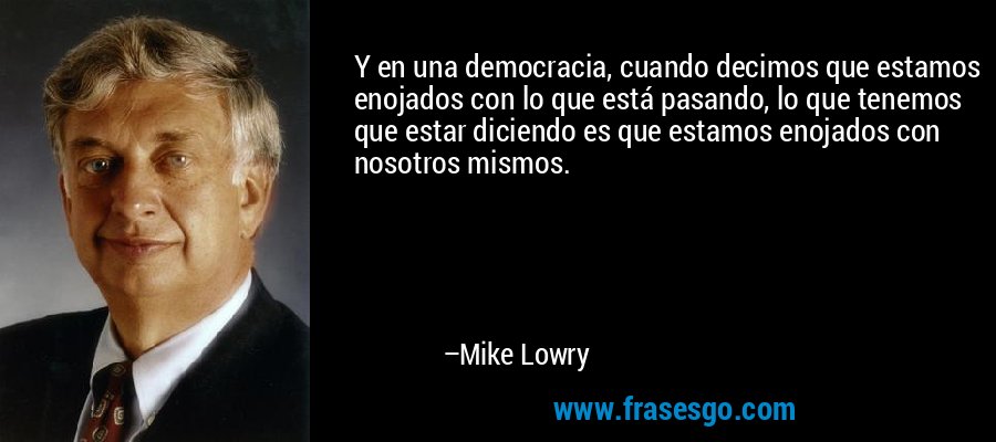 Y en una democracia, cuando decimos que estamos enojados con lo que está pasando, lo que tenemos que estar diciendo es que estamos enojados con nosotros mismos. – Mike Lowry