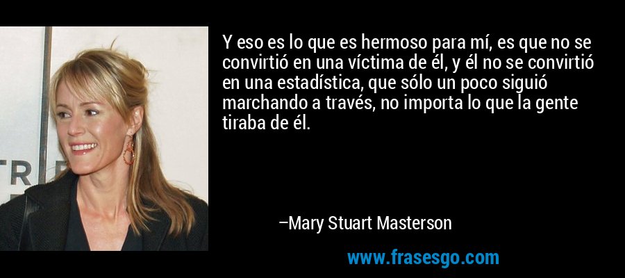 Y eso es lo que es hermoso para mí, es que no se convirtió en una víctima de él, y él no se convirtió en una estadística, que sólo un poco siguió marchando a través, no importa lo que la gente tiraba de él. – Mary Stuart Masterson