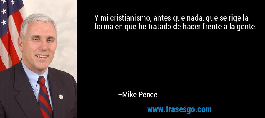 Y mi cristianismo, antes que nada, que se rige la forma en que he tratado de hacer frente a la gente. – Mike Pence