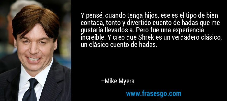 Y pensé, cuando tenga hijos, ese es el tipo de bien contada, tonto y divertido cuento de hadas que me gustaría llevarlos a. Pero fue una experiencia increíble. Y creo que Shrek es un verdadero clásico, un clásico cuento de hadas. – Mike Myers