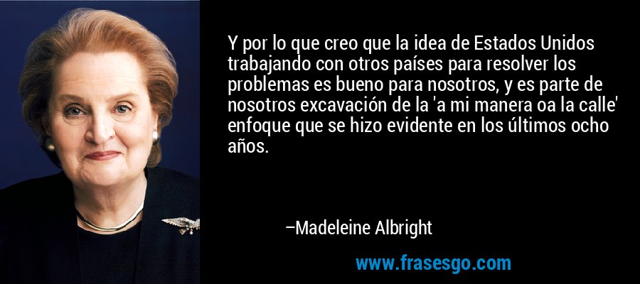 Y por lo que creo que la idea de Estados Unidos trabajando con otros países para resolver los problemas es bueno para nosotros, y es parte de nosotros excavación de la 'a mi manera oa la calle' enfoque que se hizo evidente en los últimos ocho años. – Madeleine Albright
