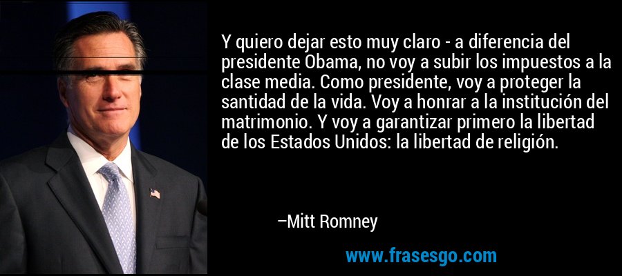 Y quiero dejar esto muy claro - a diferencia del presidente Obama, no voy a subir los impuestos a la clase media. Como presidente, voy a proteger la santidad de la vida. Voy a honrar a la institución del matrimonio. Y voy a garantizar primero la libertad de los Estados Unidos: la libertad de religión. – Mitt Romney