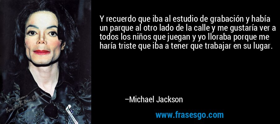 Y recuerdo que iba al estudio de grabación y había un parque al otro lado de la calle y me gustaría ver a todos los niños que juegan y yo lloraba porque me haría triste que iba a tener que trabajar en su lugar. – Michael Jackson