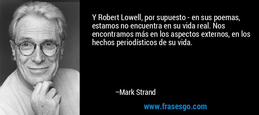Y Robert Lowell, por supuesto - en sus poemas, estamos no encuentra en su vida real. Nos encontramos más en los aspectos externos, en los hechos periodísticos de su vida. – Mark Strand