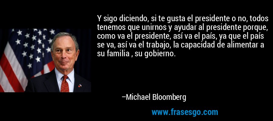 Y sigo diciendo, si te gusta el presidente o no, todos tenemos que unirnos y ayudar al presidente porque, como va el presidente, así va el país, ya que el país se va, así va el trabajo, la capacidad de alimentar a su familia , su gobierno. – Michael Bloomberg