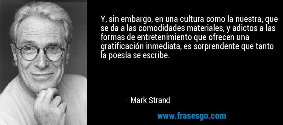 Y, sin embargo, en una cultura como la nuestra, que se da a las comodidades materiales, y adictos a las formas de entretenimiento que ofrecen una gratificación inmediata, es sorprendente que tanto la poesía se escribe. – Mark Strand