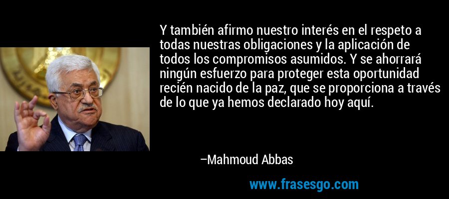 Y también afirmo nuestro interés en el respeto a todas nuestras obligaciones y la aplicación de todos los compromisos asumidos. Y se ahorrará ningún esfuerzo para proteger esta oportunidad recién nacido de la paz, que se proporciona a través de lo que ya hemos declarado hoy aquí. – Mahmoud Abbas