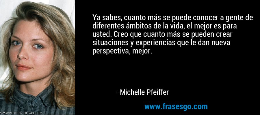 Ya sabes, cuanto más se puede conocer a gente de diferentes ámbitos de la vida, el mejor es para usted. Creo que cuanto más se pueden crear situaciones y experiencias que le dan nueva perspectiva, mejor. – Michelle Pfeiffer