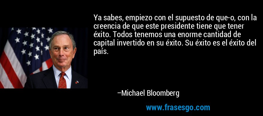 Ya sabes, empiezo con el supuesto de que-o, con la creencia de que este presidente tiene que tener éxito. Todos tenemos una enorme cantidad de capital invertido en su éxito. Su éxito es el éxito del país. – Michael Bloomberg